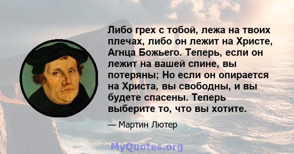 Либо грех с тобой, лежа на твоих плечах, либо он лежит на Христе, Агнца Божьего. Теперь, если он лежит на вашей спине, вы потеряны; Но если он опирается на Христа, вы свободны, и вы будете спасены. Теперь выберите то,