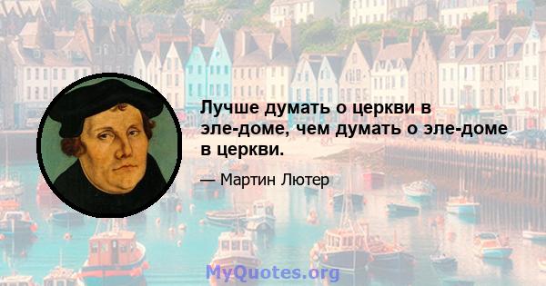 Лучше думать о церкви в эле-доме, чем думать о эле-доме в церкви.