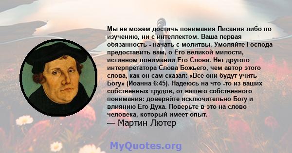 Мы не можем достичь понимания Писания либо по изучению, ни с интеллектом. Ваша первая обязанность - начать с молитвы. Умоляйте Господа предоставить вам, о Его великой милости, истинном понимании Его Слова. Нет другого