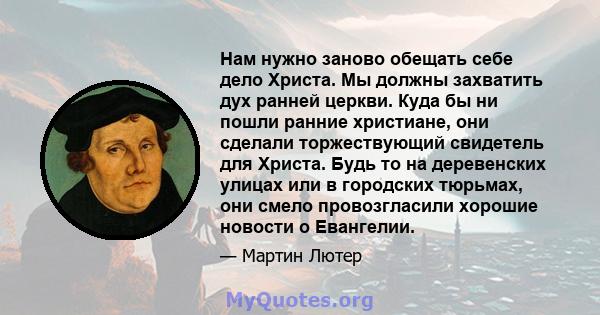 Нам нужно заново обещать себе дело Христа. Мы должны захватить дух ранней церкви. Куда бы ни пошли ранние христиане, они сделали торжествующий свидетель для Христа. Будь то на деревенских улицах или в городских тюрьмах, 