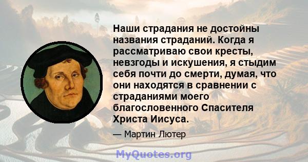 Наши страдания не достойны названия страданий. Когда я рассматриваю свои кресты, невзгоды и искушения, я стыдим себя почти до смерти, думая, что они находятся в сравнении с страданиями моего благословенного Спасителя