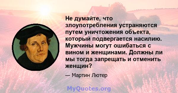 Не думайте, что злоупотребления устраняются путем уничтожения объекта, который подвергается насилию. Мужчины могут ошибаться с вином и женщинами. Должны ли мы тогда запрещать и отменить женщин?