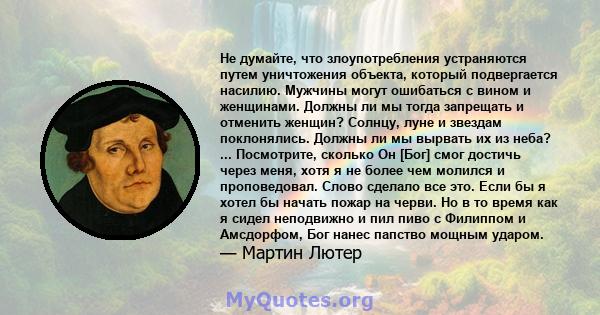 Не думайте, что злоупотребления устраняются путем уничтожения объекта, который подвергается насилию. Мужчины могут ошибаться с вином и женщинами. Должны ли мы тогда запрещать и отменить женщин? Солнцу, луне и звездам