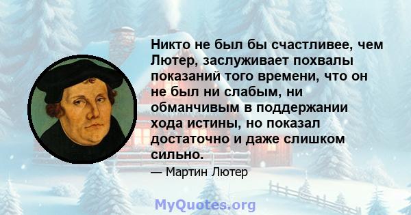 Никто не был бы счастливее, чем Лютер, заслуживает похвалы показаний того времени, что он не был ни слабым, ни обманчивым в поддержании хода истины, но показал достаточно и даже слишком сильно.