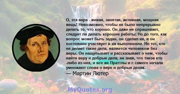 О, эта вера - живая, занятая, активная, мощная вещь! Невозможно, чтобы не было непрерывно делать то, что хорошо. Он даже не спрашивает, следует ли делать хорошие работы; Но до того, как вопрос может быть задан, он