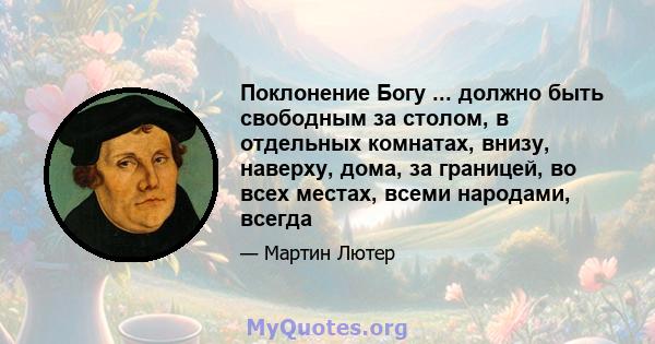 Поклонение Богу ... должно быть свободным за столом, в отдельных комнатах, внизу, наверху, дома, за границей, во всех местах, всеми народами, всегда