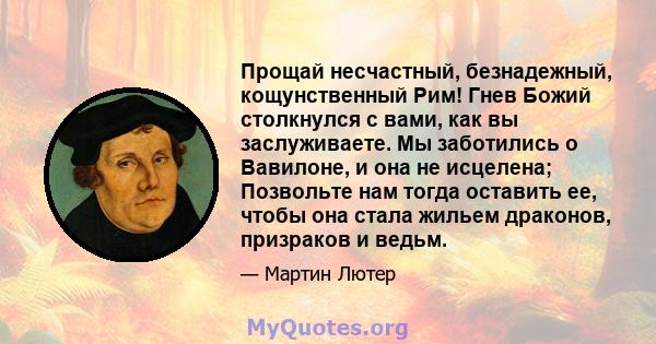 Прощай несчастный, безнадежный, кощунственный Рим! Гнев Божий столкнулся с вами, как вы заслуживаете. Мы заботились о Вавилоне, и она не исцелена; Позвольте нам тогда оставить ее, чтобы она стала жильем драконов,