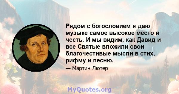 Рядом с богословием я даю музыке самое высокое место и честь. И мы видим, как Давид и все Святые вложили свои благочестивые мысли в стих, рифму и песню.