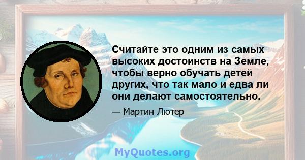 Считайте это одним из самых высоких достоинств на Земле, чтобы верно обучать детей других, что так мало и едва ли они делают самостоятельно.