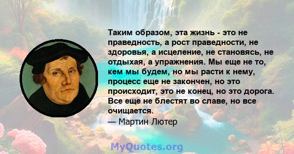 Таким образом, эта жизнь - это не праведность, а рост праведности, не здоровья, а исцеление, не становясь, не отдыхая, а упражнения. Мы еще не то, кем мы будем, но мы расти к нему, процесс еще не закончен, но это