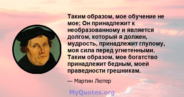 Таким образом, мое обучение не мое; Он принадлежит к необразованному и является долгом, который я должен, мудрость, принадлежит глупому, моя сила перед угнетенными. Таким образом, мое богатство принадлежит бедным, моей