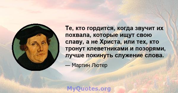 Те, кто гордится, когда звучит их похвала, которые ищут свою славу, а не Христа, или тех, кто тронут клеветниками и позорями, лучше покинуть служение слова.