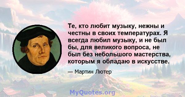 Те, кто любит музыку, нежны и честны в своих температурах. Я всегда любил музыку, и не был бы, для великого вопроса, не был без небольшого мастерства, которым я обладаю в искусстве.