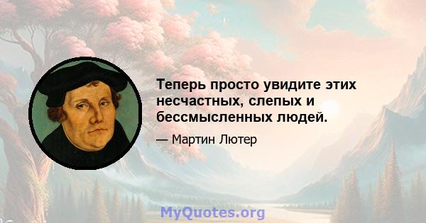 Теперь просто увидите этих несчастных, слепых и бессмысленных людей.