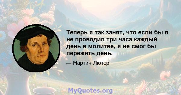 Теперь я так занят, что если бы я не проводил три часа каждый день в молитве, я не смог бы пережить день.