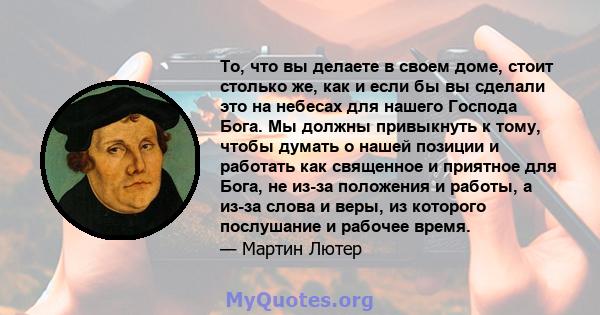 То, что вы делаете в своем доме, стоит столько же, как и если бы вы сделали это на небесах для нашего Господа Бога. Мы должны привыкнуть к тому, чтобы думать о нашей позиции и работать как священное и приятное для Бога, 