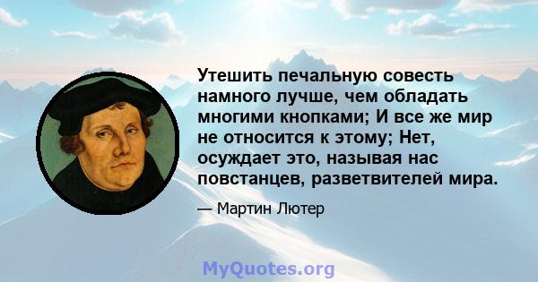 Утешить печальную совесть намного лучше, чем обладать многими кнопками; И все же мир не относится к этому; Нет, осуждает это, называя нас повстанцев, разветвителей мира.