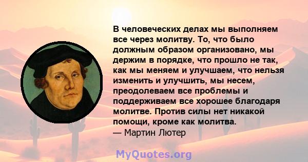 В человеческих делах мы выполняем все через молитву. То, что было должным образом организовано, мы держим в порядке, что прошло не так, как мы меняем и улучшаем, что нельзя изменить и улучшить, мы несем, преодолеваем