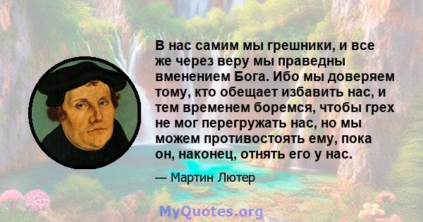 В нас самим мы грешники, и все же через веру мы праведны вменением Бога. Ибо мы доверяем тому, кто обещает избавить нас, и тем временем боремся, чтобы грех не мог перегружать нас, но мы можем противостоять ему, пока он, 