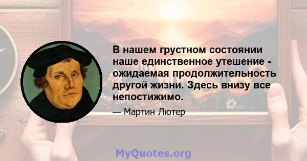 В нашем грустном состоянии наше единственное утешение - ожидаемая продолжительность другой жизни. Здесь внизу все непостижимо.