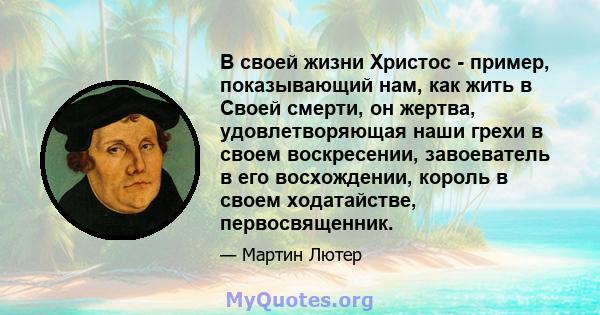 В своей жизни Христос - пример, показывающий нам, как жить в Своей смерти, он жертва, удовлетворяющая наши грехи в своем воскресении, завоеватель в его восхождении, король в своем ходатайстве, первосвященник.