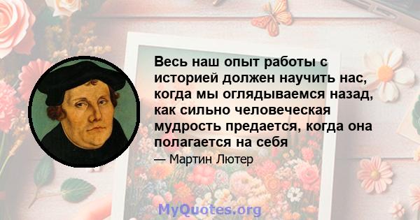 Весь наш опыт работы с историей должен научить нас, когда мы оглядываемся назад, как сильно человеческая мудрость предается, когда она полагается на себя