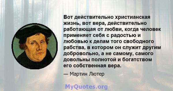 Вот действительно христианская жизнь, вот вера, действительно работающая от любви, когда человек применяет себя с радостью и любовью к делам того свободного рабства, в котором он служит другим добровольно, а не самому,