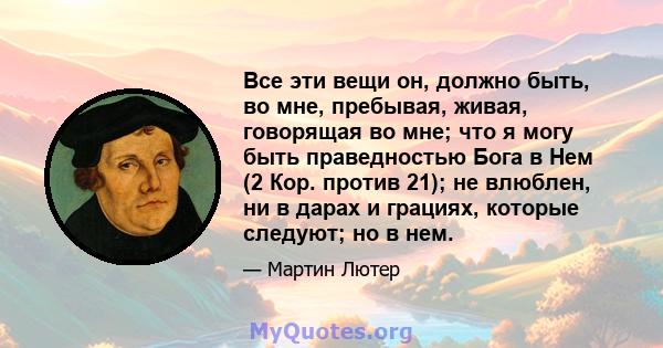 Все эти вещи он, должно быть, во мне, пребывая, живая, говорящая во мне; что я могу быть праведностью Бога в Нем (2 Кор. против 21); не влюблен, ни в дарах и грациях, которые следуют; но в нем.