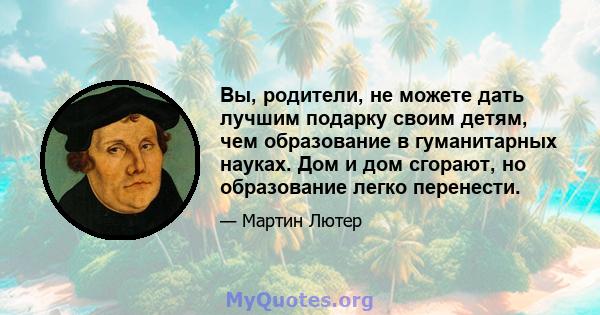 Вы, родители, не можете дать лучшим подарку своим детям, чем образование в гуманитарных науках. Дом и дом сгорают, но образование легко перенести.