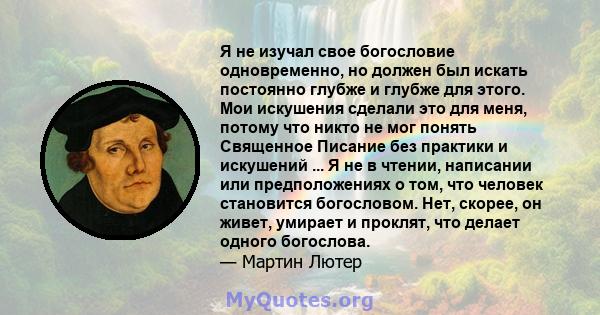 Я не изучал свое богословие одновременно, но должен был искать постоянно глубже и глубже для этого. Мои искушения сделали это для меня, потому что никто не мог понять Священное Писание без практики и искушений ... Я не