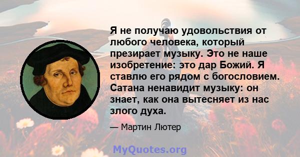 Я не получаю удовольствия от любого человека, который презирает музыку. Это не наше изобретение: это дар Божий. Я ставлю его рядом с богословием. Сатана ненавидит музыку: он знает, как она вытесняет из нас злого духа.