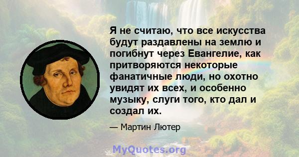 Я не считаю, что все искусства будут раздавлены на землю и погибнут через Евангелие, как притворяются некоторые фанатичные люди, но охотно увидят их всех, и особенно музыку, слуги того, кто дал и создал их.