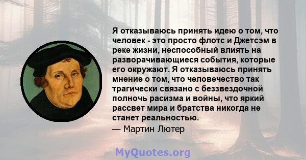 Я отказываюсь принять идею о том, что человек - это просто флотс и Джетсэм в реке жизни, неспособный влиять на разворачивающиеся события, которые его окружают. Я отказываюсь принять мнение о том, что человечество так