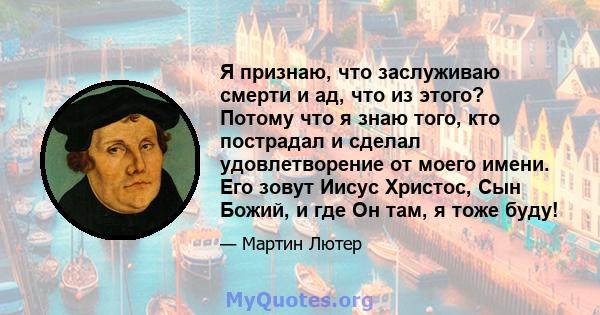 Я признаю, что заслуживаю смерти и ад, что из этого? Потому что я знаю того, кто пострадал и сделал удовлетворение от моего имени. Его зовут Иисус Христос, Сын Божий, и где Он там, я тоже буду!