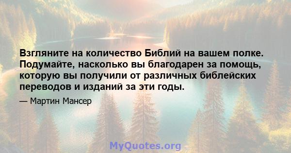 Взгляните на количество Библий на вашем полке. Подумайте, насколько вы благодарен за помощь, которую вы получили от различных библейских переводов и изданий за эти годы.