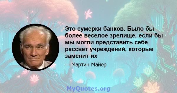 Это сумерки банков. Было бы более веселое зрелище, если бы мы могли представить себе рассвет учреждений, которые заменит их