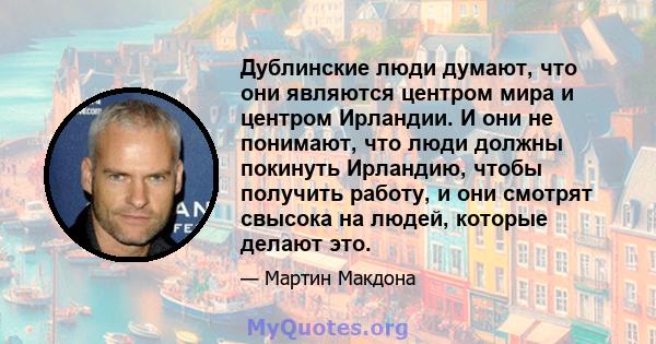 Дублинские люди думают, что они являются центром мира и центром Ирландии. И они не понимают, что люди должны покинуть Ирландию, чтобы получить работу, и они смотрят свысока на людей, которые делают это.