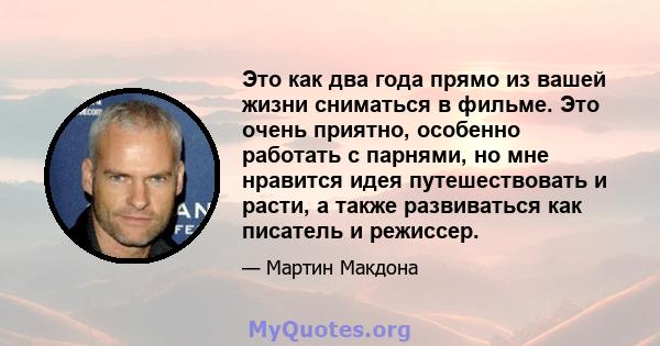 Это как два года прямо из вашей жизни сниматься в фильме. Это очень приятно, особенно работать с парнями, но мне нравится идея путешествовать и расти, а также развиваться как писатель и режиссер.