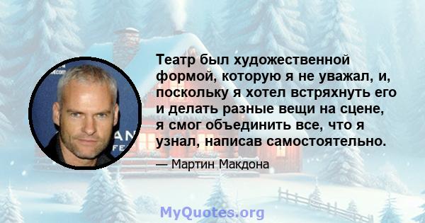 Театр был художественной формой, которую я не уважал, и, поскольку я хотел встряхнуть его и делать разные вещи на сцене, я смог объединить все, что я узнал, написав самостоятельно.