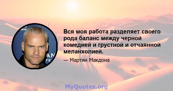 Вся моя работа разделяет своего рода баланс между черной комедией и грустной и отчаянной меланхолией.