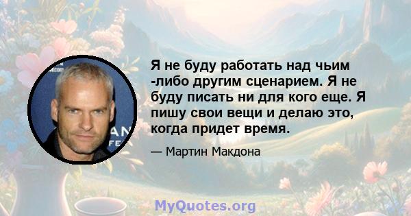 Я не буду работать над чьим -либо другим сценарием. Я не буду писать ни для кого еще. Я пишу свои вещи и делаю это, когда придет время.