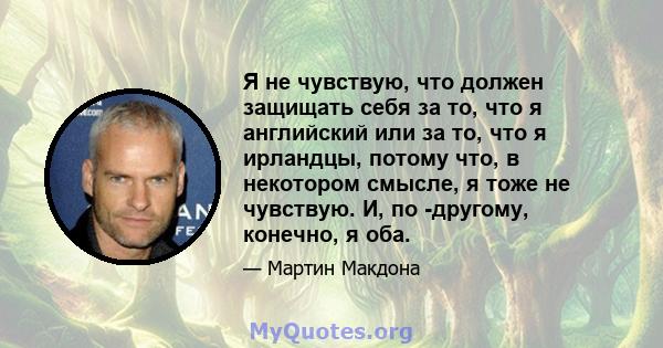 Я не чувствую, что должен защищать себя за то, что я английский или за то, что я ирландцы, потому что, в некотором смысле, я тоже не чувствую. И, по -другому, конечно, я оба.