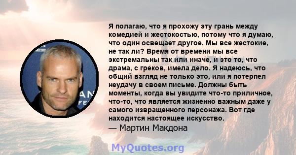 Я полагаю, что я прохожу эту грань между комедией и жестокостью, потому что я думаю, что один освещает другое. Мы все жестокие, не так ли? Время от времени мы все экстремальны так или иначе, и это то, что драма, с