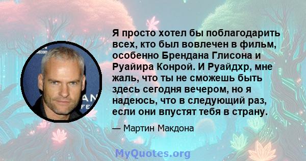 Я просто хотел бы поблагодарить всех, кто был вовлечен в фильм, особенно Брендана Глисона и Руайира Конрой. И Руайдхр, мне жаль, что ты не сможешь быть здесь сегодня вечером, но я надеюсь, что в следующий раз, если они