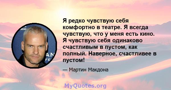 Я редко чувствую себя комфортно в театре. Я всегда чувствую, что у меня есть кино. Я чувствую себя одинаково счастливым в пустом, как полный. Наверное, счастливее в пустом!