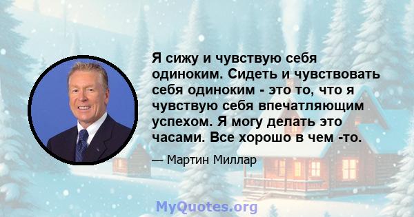 Я сижу и чувствую себя одиноким. Сидеть и чувствовать себя одиноким - это то, что я чувствую себя впечатляющим успехом. Я могу делать это часами. Все хорошо в чем -то.