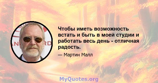 Чтобы иметь возможность встать и быть в моей студии и работать весь день - отличная радость.