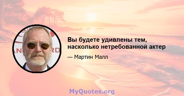 Вы будете удивлены тем, насколько нетребованной актер