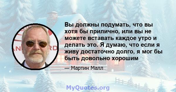 Вы должны подумать, что вы хотя бы прилично, или вы не можете вставать каждое утро и делать это. Я думаю, что если я живу достаточно долго, я мог бы быть довольно хорошим