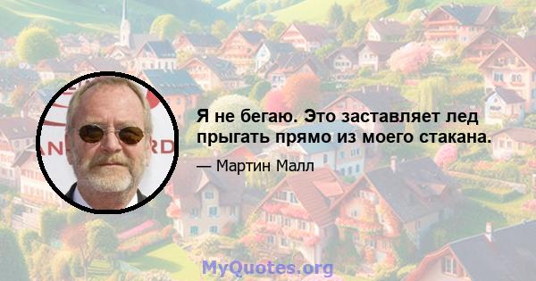 Я не бегаю. Это заставляет лед прыгать прямо из моего стакана.